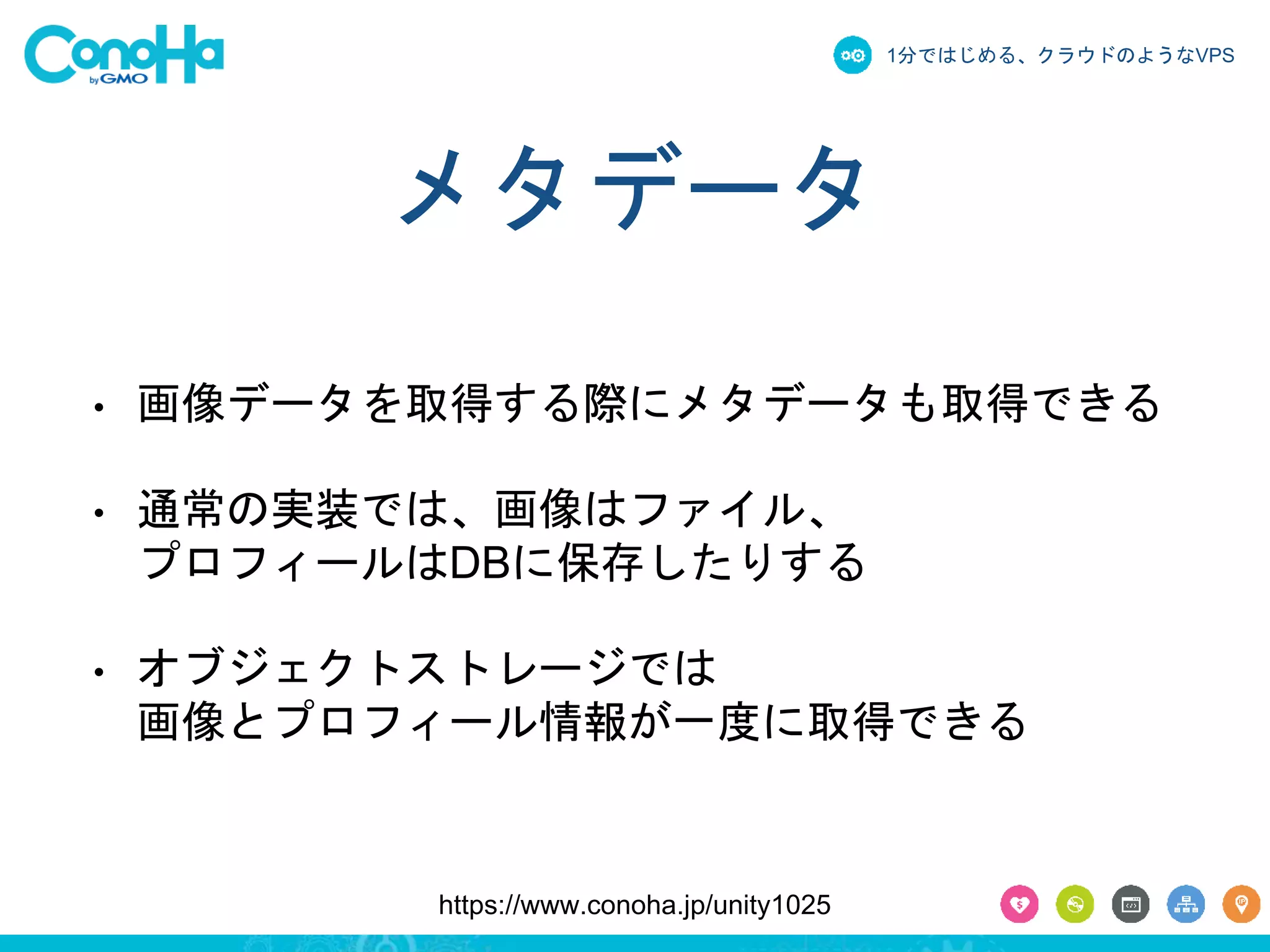 1分ではじめる、クラウドのようなVPS 
メタデータ 
• 画像データを取得する際にメタデータも取得できる 
• 通常の実装では、画像はファイル、 
プロフィールはDBに保存したりする 
• オブジェクトストレージでは 
画像とプロフィール情報が一度に取得できる 
https://www.conoha.jp/unity1025 
 