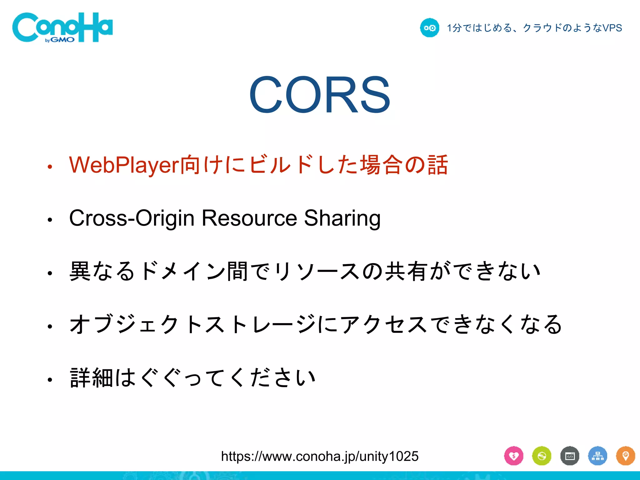 1分ではじめる、クラウドのようなVPS 
CORS 
• WebPlayer向けにビルドした場合の話 
• Cross-Origin Resource Sharing 
• 異なるドメイン間でリソースの共有ができない 
• オブジェクトストレージにアクセスできなくなる 
• 詳細はぐぐってください 
https://www.conoha.jp/unity1025 
 