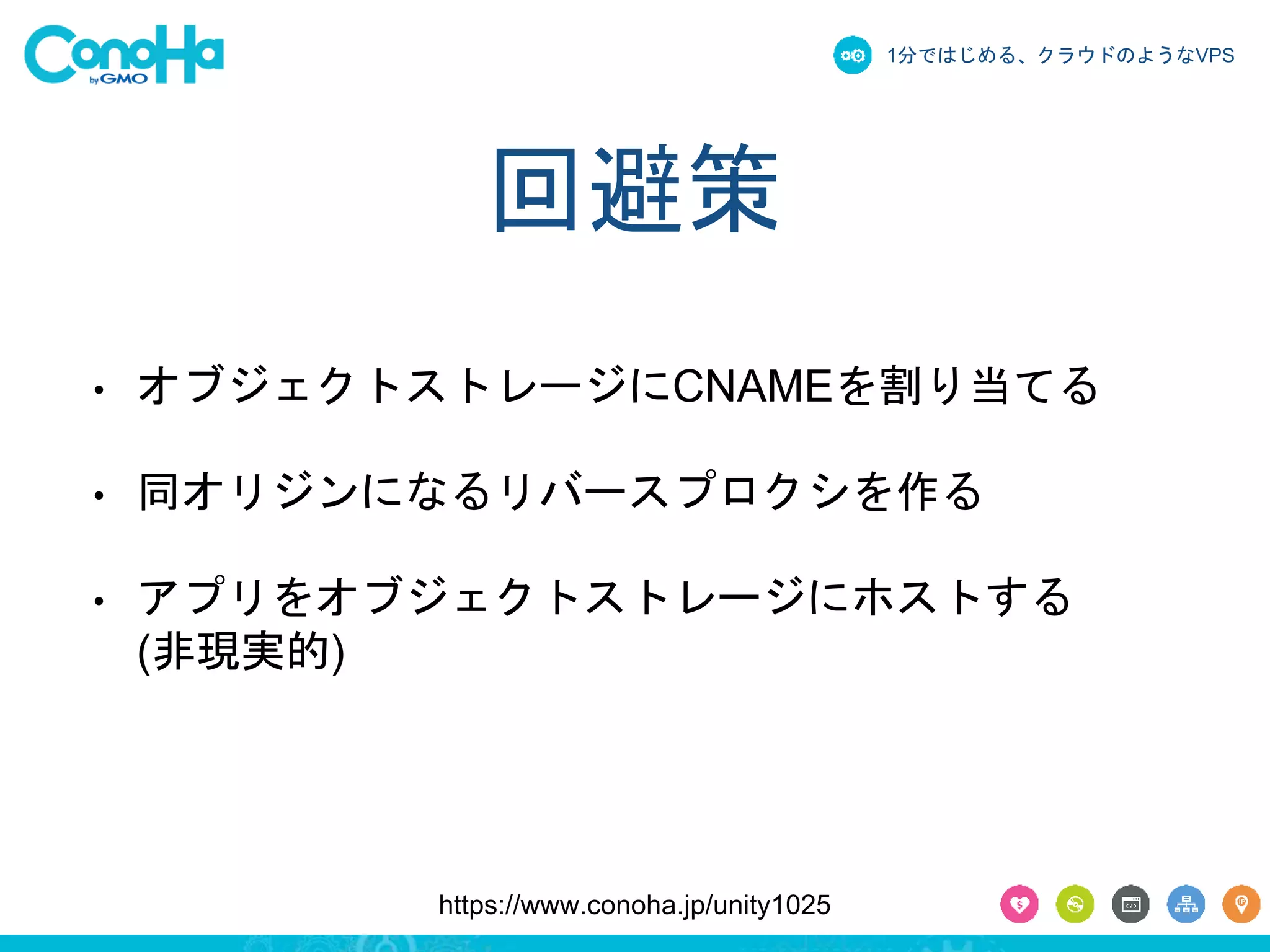 1分ではじめる、クラウドのようなVPS 
回避策 
• オブジェクトストレージにCNAMEを割り当てる 
• 同オリジンになるリバースプロクシを作る 
• アプリをオブジェクトストレージにホストする 
https://www.conoha.jp/unity1025 
(非現実的) 
 