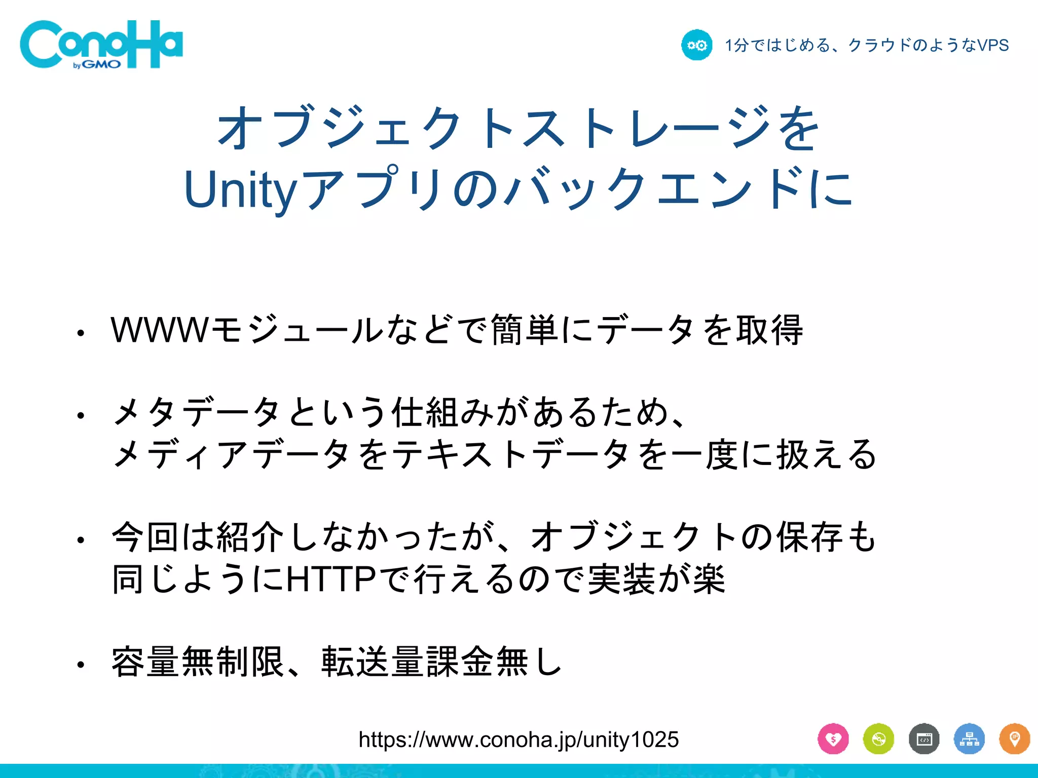 1分ではじめる、クラウドのようなVPS 
オブジェクトストレージを 
Unityアプリのバックエンドに 
• WWWモジュールなどで簡単にデータを取得 
• メタデータという仕組みがあるため、 
メディアデータをテキストデータを一度に扱える 
• 今回は紹介しなかったが、オブジェクトの保存も 
同じようにHTTPで行えるので実装が楽 
• 容量無制限、転送量課金無し 
https://www.conoha.jp/unity1025 
 