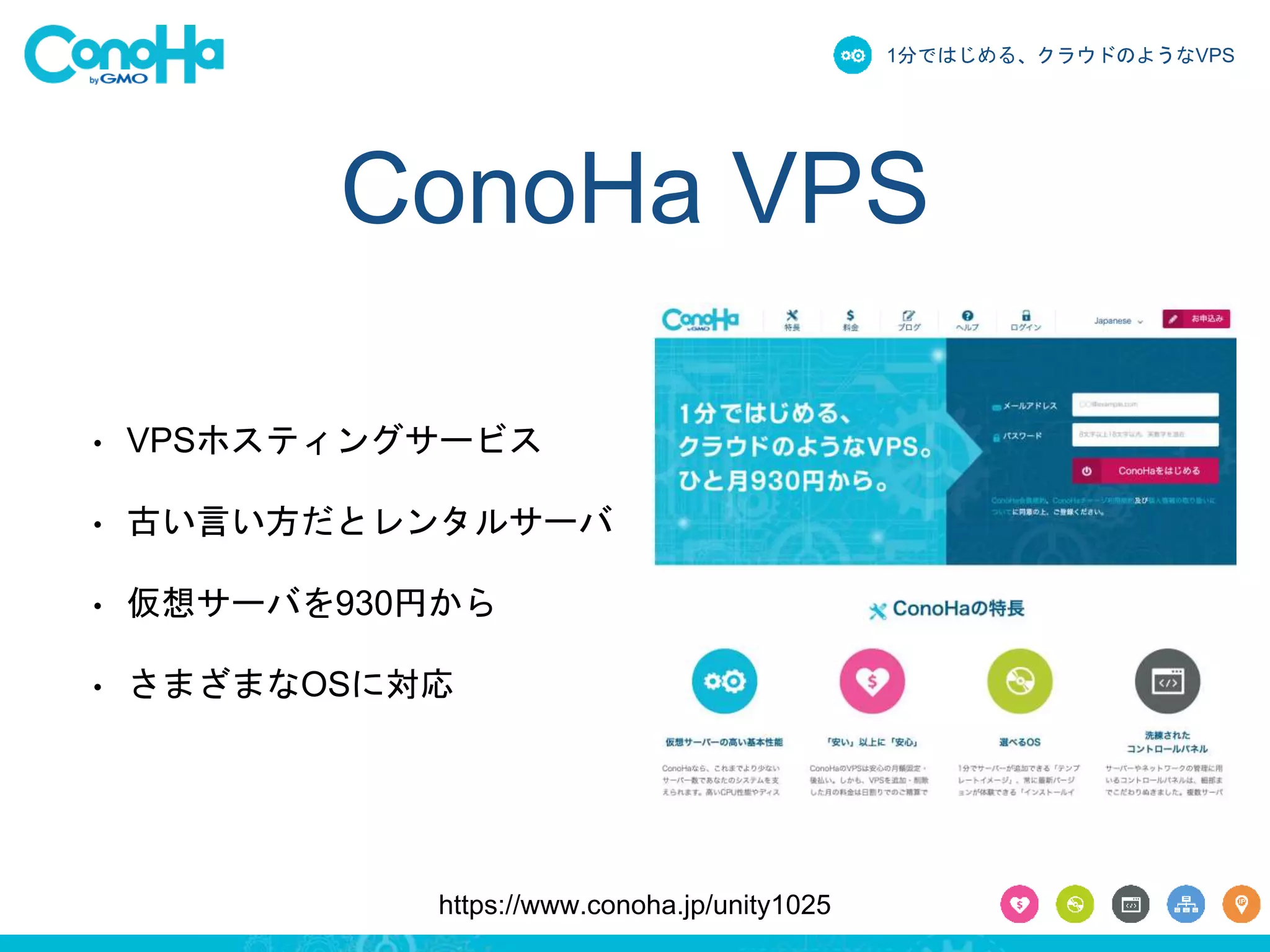 1分ではじめる、クラウドのようなVPS 
ConoHa VPS 
• VPSホスティングサービス 
• 古い言い方だとレンタルサーバ 
• 仮想サーバを930円から 
• さまざまなOSに対応 
https://www.conoha.jp/unity1025 
 