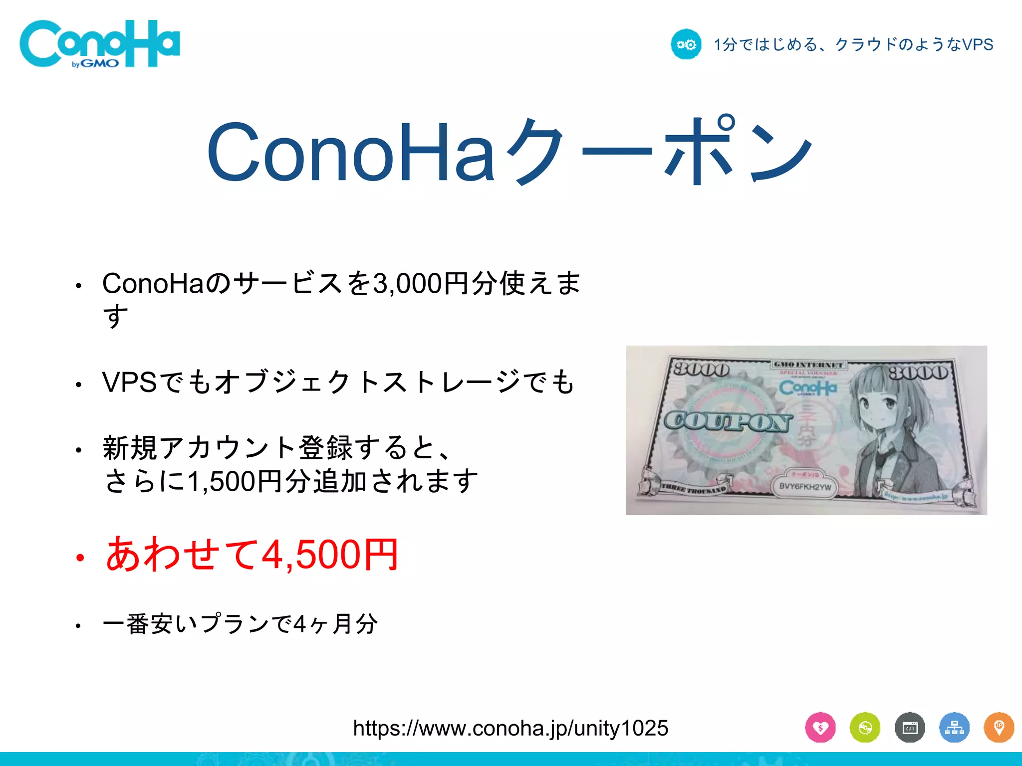 1分ではじめる、クラウドのようなVPS 
ConoHaクーポン 
• ConoHaのサービスを3,000円分使えま 
す 
• VPSでもオブジェクトストレージでも 
• 新規アカウント登録すると、 
さらに1,500円分追加されます 
• あわせて4,500円 
• 一番安いプランで4ヶ月分 
https://www.conoha.jp/unity1025 
 