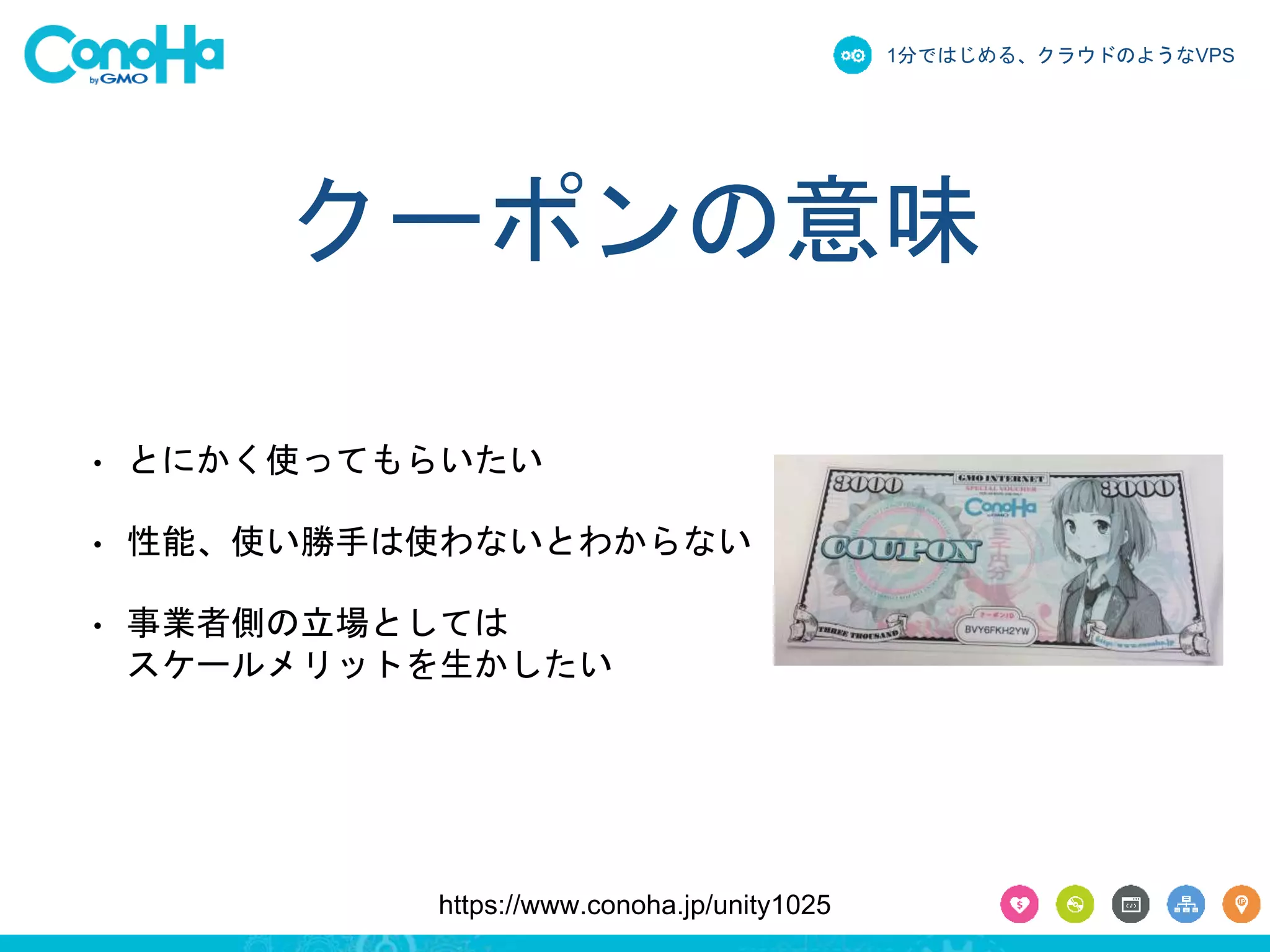 1分ではじめる、クラウドのようなVPS 
クーポンの意味 
• とにかく使ってもらいたい 
• 性能、使い勝手は使わないとわからない 
• 事業者側の立場としては 
スケールメリットを生かしたい 
https://www.conoha.jp/unity1025 
 