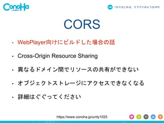 1֤ǤϤ롢饦ɤΤ褦ʳձʳ 
CORS 
? WebPlayer򤱤˥ӥɤϤԒ 
? Cross-Origin Resource Sharing 
? ʤɥᥤgǥ꥽`ιФǤʤ 
? ֥ȥȥ`˥Ǥʤʤ 
? ԔϤäƤ 
https://www.conoha.jp/unity1025 
 