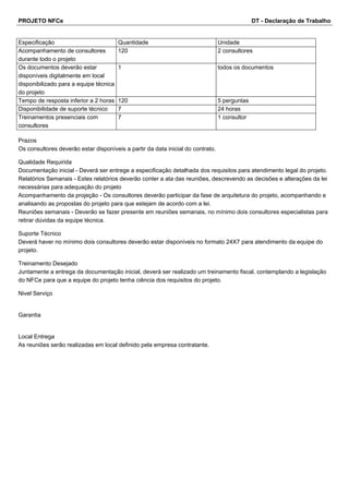 PROJETO NFCe DT - Declaração de Trabalho 
Especificação Quantidade Unidade 
Acompanhamento de consultores 
durante todo o projeto 
120 2 consultores 
Os documentos deverão estar 
disponíveis digitalmente em local 
disponibilizado para a equipe técnica 
do projeto 
1 todos os documentos 
Tempo de resposta inferior a 2 horas 120 5 perguntas 
Disponibilidade de suporte técnico 7 24 horas 
Treinamentos presenciais com 
7 1 consultor 
consultores 
Prazos 
Os consultores deverão estar disponíveis a partir da data inicial do contrato. 
Qualidade Requirida 
Documentação inicial - Deverá ser entrege a especificação detalhada dos requisitos para atendimento legal do projeto. 
Relatórios Semanais - Estes relatórios deverão conter a ata das reuniões, descrevendo as decisões e alterações da lei 
necessárias para adequação do projeto 
Acompanhamento da projeção - Os consultores deverão participar da fase de arquitetura do projeto, acompanhando e 
analisando as propostas do projeto para que estejam de acordo com a lei. 
Reuniões semanais - Deverão se fazer presente em reuniões semanais, no mínimo dois consultores especialistas para 
retirar dúvidas da equipe técnica. 
Suporte Técnico 
Deverá haver no mínimo dois consultores deverão estar disponíveis no formato 24X7 para atendimento da equipe do 
projeto. 
Treinamento Desejado 
Juntamente a entrega da documentação inicial, deverá ser realizado um treinamento fiscal, contemplando a legislação 
do NFCe para que a equipe do projeto tenha ciência dos requisitos do projeto. 
Nivel Serviço 
Garantia 
Local Entrega 
As reuniões serão realizadas em local definido pela empresa contratante. 
 