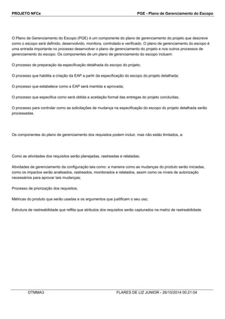 PROJETO NFCe PGE - Plano de Gerenciamento do Escopo 
O Plano de Gerenciamento do Escopo (PGE) é um componente do plano de gerenciamento do projeto que descreve 
como o escopo será definido, desenvolvido, monitora, controlado e verificado. O plano de gerenciamento do escopo é 
uma entrada importante no processo desenvolver o plano de gerenciamento do projeto e nos outros processos de 
gerenciamento do escopo. Os componentes de um plano de gerenciamento do escopo incluem: 
O processo de preparação da especificação detalhada do escopo do projeto; 
O processo que habilita a criação da EAP a partir da especificação do escopo do projeto detalhada; 
O processo que estabelece como a EAP será mantida e aprovada; 
O processo que especifica como será obtida a aceitação formal das entregas do projeto concluídas; 
O processo para controlar como as solicitações de mudança na especificação do escopo do projeto detalhada serão 
processadas. 
Os componentes do plano de gerenciamento dos requisitos podem incluir, mas não estão limitados, a: 
Como as atividades dos requisitos serão planejadas, rastreadas e relatadas; 
Atividades de gerenciamento da configuração tais como: a maneira como as mudanças do produto serão iniciadas, 
como os impactos serão analisados, rastreados, monitorados e relatados, assim como os níveis de autorização 
necessários para aprovar tais mudanças; 
Processo de priorização dos requisitos; 
Métricas do produto que serão usadas e os argumentos que justificam o seu uso; 
Estrutura de rastreabilidade que reflita que atributos dos requisitos serão capturados na matriz de rastreabilidade. 
OTMMA3 FLARES DE LIZ JUNIOR - 26/10/2014 00:21:04 
 