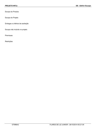 PROJETO NFCe DE - Definir Escopo 
Escopo do Produto 
Escopo do Projeto 
Entregas e critérios de aceitação 
Escopo não incluído no projeto 
Premissas 
Restrições 
OTMMA3 FLARES DE LIZ JUNIOR - 26/10/2014 00:21:04 
 