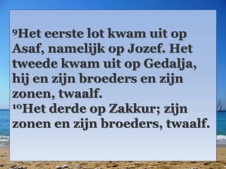 9Het eerste lot kwam uit op 
Asaf, namelijk op Jozef. Het 
tweede kwam uit op Gedalja, 
hij en zijn broeders en zijn 
zonen, twaalf. 
10Het derde op Zakkur; zijn 
zonen en zijn broeders, twaalf. 
 