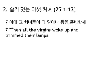 2. 슬기 있는 다섯 처녀 (25:1-13) 
7 이에 그 처녀들이 다 일어나 등을 준비할새 
7 "Then all the virgins woke up and 
trimmed their lamps. 
 