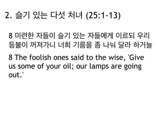 2. 슬기 있는 다섯 처녀 (25:1-13) 
8 미련한 자들이 슬기 있는 자들에게 이르되 우리 
등불이 꺼져가니 너희 기름을 좀 나눠 달라 하거늘 
8 The foolish ones said to the wise, 'Give 
us some of your oil; our lamps are going 
out.' 
 