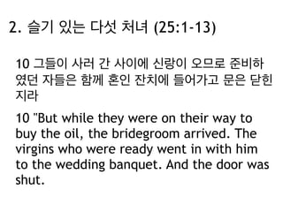 2. 슬기 있는 다섯 처녀 (25:1-13) 
10 그들이 사러 간 사이에 신랑이 오므로 준비하 
였던 자들은 함께 혼인 잔치에 들어가고 문은 닫힌 
지라 
10 "But while they were on their way to 
buy the oil, the bridegroom arrived. The 
virgins who were ready went in with him 
to the wedding banquet. And the door was 
shut. 
 