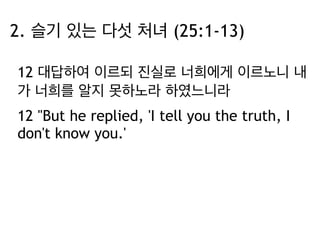 2. 슬기 있는 다섯 처녀 (25:1-13) 
12 대답하여 이르되 진실로 너희에게 이르노니 내 
가 너희를 알지 못하노라 하였느니라 
12 "But he replied, 'I tell you the truth, I 
don't know you.' 
 