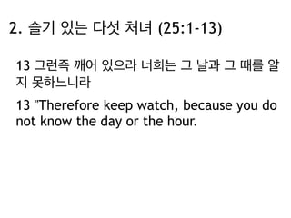 2. 슬기 있는 다섯 처녀 (25:1-13) 
13 그런즉 깨어 있으라 너희는 그 날과 그 때를 알 
지 못하느니라 
13 "Therefore keep watch, because you do 
not know the day or the hour. 
 