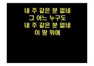 내 주 같은 분 없네 
그 어느 누구도 
내 주 같은 분 없네 
이 땅 위에 
 