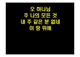 오 하나님 
주 나의 모든 것 
내 주 같은 분 없네 
이 땅 위에 
 