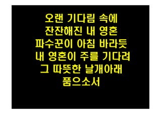 오랜 기다림 속에 
잔잔해진 내 영혼 
파수꾼이 아침 바라듯 
내 영혼이 주를 기다려 
그 따뜻한 날개아래 
품으소서 
PH080553 
 