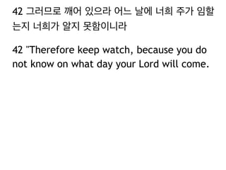 42 그러므로 깨어 있으라 어느 날에 너희 주가 임할 
는지 너희가 알지 못함이니라 
42 "Therefore keep watch, because you do 
not know on what day your Lord will come. 
 