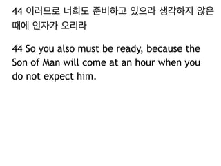44 이러므로 너희도 준비하고 있으라 생각하지 않은 
때에 인자가 오리라 
44 So you also must be ready, because the 
Son of Man will come at an hour when you 
do not expect him. 
 
