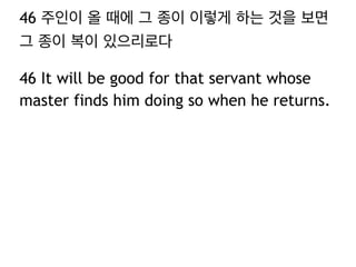 46 주인이 올 때에 그 종이 이렇게 하는 것을 보면 
그 종이 복이 있으리로다 
46 It will be good for that servant whose 
master finds him doing so when he returns. 
 