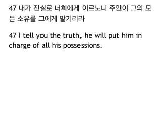 47 내가 진실로 너희에게 이르노니 주인이 그의 모 
든 소유를 그에게 맡기리라 
47 I tell you the truth, he will put him in 
charge of all his possessions. 
 