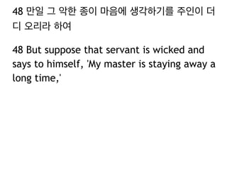 48 만일 그 악한 종이 마음에 생각하기를 주인이 더 
디 오리라 하여 
48 But suppose that servant is wicked and 
says to himself, 'My master is staying away a 
long time,' 
 