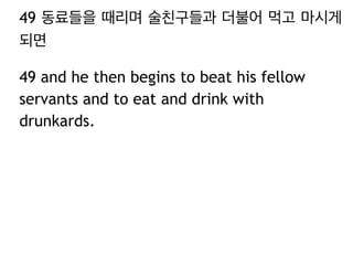 49 동료들을 때리며 술친구들과 더불어 먹고 마시게 
되면 
49 and he then begins to beat his fellow 
servants and to eat and drink with 
drunkards. 
 