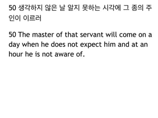 50 생각하지 않은 날 알지 못하는 시각에 그 종의 주 
인이 이르러 
50 The master of that servant will come on a 
day when he does not expect him and at an 
hour he is not aware of. 
 
