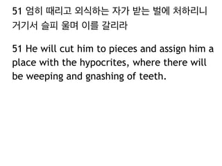 51 엄히 때리고 외식하는 자가 받는 벌에 처하리니 
거기서 슬피 울며 이를 갈리라 
51 He will cut him to pieces and assign him a 
place with the hypocrites, where there will 
be weeping and gnashing of teeth. 
 