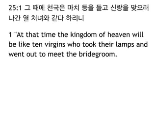 25:1 그 때에 천국은 마치 등을 들고 신랑을 맞으러 
나간 열 처녀와 같다 하리니 
1 "At that time the kingdom of heaven will 
be like ten virgins who took their lamps and 
went out to meet the bridegroom. 
 