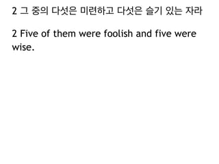 2 그 중의 다섯은 미련하고 다섯은 슬기 있는 자라 
2 Five of them were foolish and five were 
wise. 
 