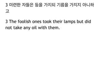3 미련한 자들은 등을 가지되 기름을 가지지 아니하 
고 
3 The foolish ones took their lamps but did 
not take any oil with them. 
 