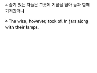 4 슬기 있는 자들은 그릇에 기름을 담아 등과 함께 
가져갔더니 
4 The wise, however, took oil in jars along 
with their lamps. 
 