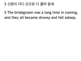 5 신랑이 더디 오므로 다 졸며 잘새 
5 The bridegroom was a long time in coming, 
and they all became drowsy and fell asleep. 
 