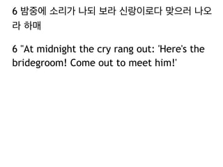 6 밤중에 소리가 나되 보라 신랑이로다 맞으러 나오 
라 하매 
6 "At midnight the cry rang out: 'Here's the 
bridegroom! Come out to meet him!' 
 