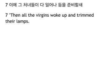 7 이에 그 처녀들이 다 일어나 등을 준비할새 
7 "Then all the virgins woke up and trimmed 
their lamps. 
 