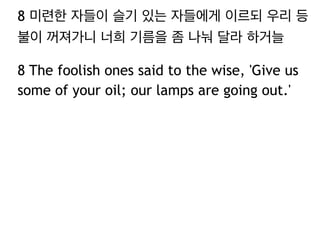 8 미련한 자들이 슬기 있는 자들에게 이르되 우리 등 
불이 꺼져가니 너희 기름을 좀 나눠 달라 하거늘 
8 The foolish ones said to the wise, 'Give us 
some of your oil; our lamps are going out.' 
 