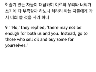 9 슬기 있는 자들이 대답하여 이르되 우리와 너희가 
쓰기에 다 부족할까 하노니 차라리 파는 자들에게 가 
서 너희 쓸 것을 사라 하니 
9 " 'No,' they replied, 'there may not be 
enough for both us and you. Instead, go to 
those who sell oil and buy some for 
yourselves.' 
 