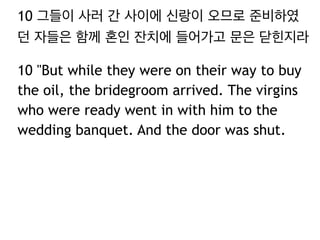 10 그들이 사러 간 사이에 신랑이 오므로 준비하였 
던 자들은 함께 혼인 잔치에 들어가고 문은 닫힌지라 
10 "But while they were on their way to buy 
the oil, the bridegroom arrived. The virgins 
who were ready went in with him to the 
wedding banquet. And the door was shut. 
 