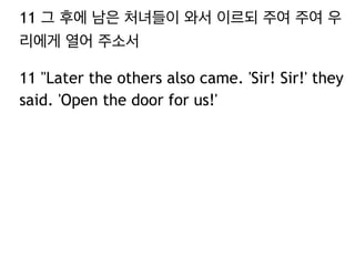 11 그 후에 남은 처녀들이 와서 이르되 주여 주여 우 
리에게 열어 주소서 
11 "Later the others also came. 'Sir! Sir!' they 
said. 'Open the door for us!' 
 