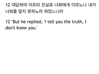 12 대답하여 이르되 진실로 너희에게 이르노니 내가 
너희를 알지 못하노라 하였느니라 
12 "But he replied, 'I tell you the truth, I 
don't know you.' 
 