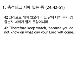 1. 충성되고 지혜 있는 종 (24:42-51) 
42 그러므로 깨어 있으라 어느 날에 너희 주가 임 
할는지 너희가 알지 못함이니라 
42 "Therefore keep watch, because you do 
not know on what day your Lord will come. 
 