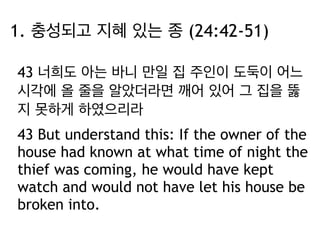 1. 충성되고 지혜 있는 종 (24:42-51) 
43 너희도 아는 바니 만일 집 주인이 도둑이 어느 
시각에 올 줄을 알았더라면 깨어 있어 그 집을 뚫 
지 못하게 하였으리라 
43 But understand this: If the owner of the 
house had known at what time of night the 
thief was coming, he would have kept 
watch and would not have let his house be 
broken into. 
 
