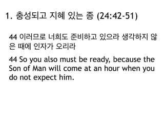 1. 충성되고 지혜 있는 종 (24:42-51) 
44 이러므로 너희도 준비하고 있으라 생각하지 않 
은 때에 인자가 오리라 
44 So you also must be ready, because the 
Son of Man will come at an hour when you 
do not expect him. 
 