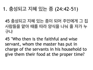 1. 충성되고 지혜 있는 종 (24:42-51) 
45 충성되고 지혜 있는 종이 되어 주인에게 그 집 
사람들을 맡아 때를 따라 양식을 나눠 줄 자가 누 
구냐 
45 "Who then is the faithful and wise 
servant, whom the master has put in 
charge of the servants in his household to 
give them their food at the proper time? 
 