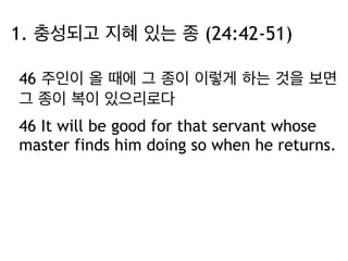 1. 충성되고 지혜 있는 종 (24:42-51) 
46 주인이 올 때에 그 종이 이렇게 하는 것을 보면 
그 종이 복이 있으리로다 
46 It will be good for that servant whose 
master finds him doing so when he returns. 
 