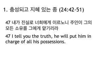 1. 충성되고 지혜 있는 종 (24:42-51) 
47 내가 진실로 너희에게 이르노니 주인이 그의 
모든 소유를 그에게 맡기리라 
47 I tell you the truth, he will put him in 
charge of all his possessions. 
 