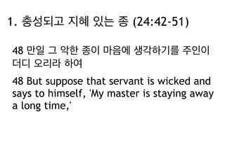 1. 충성되고 지혜 있는 종 (24:42-51) 
48 만일 그 악한 종이 마음에 생각하기를 주인이 
더디 오리라 하여 
48 But suppose that servant is wicked and 
says to himself, 'My master is staying away 
a long time,' 
 