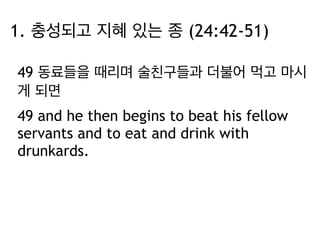 1. 충성되고 지혜 있는 종 (24:42-51) 
49 동료들을 때리며 술친구들과 더불어 먹고 마시 
게 되면 
49 and he then begins to beat his fellow 
servants and to eat and drink with 
drunkards. 
 