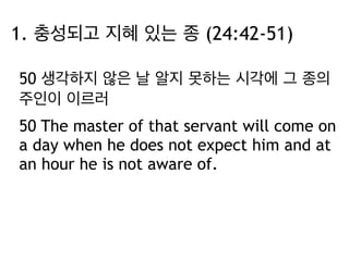 1. 충성되고 지혜 있는 종 (24:42-51) 
50 생각하지 않은 날 알지 못하는 시각에 그 종의 
주인이 이르러 
50 The master of that servant will come on 
a day when he does not expect him and at 
an hour he is not aware of. 
 