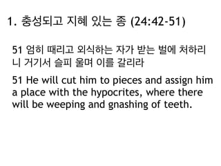 1. 충성되고 지혜 있는 종 (24:42-51) 
51 엄히 때리고 외식하는 자가 받는 벌에 처하리 
니 거기서 슬피 울며 이를 갈리라 
51 He will cut him to pieces and assign him 
a place with the hypocrites, where there 
will be weeping and gnashing of teeth. 
 